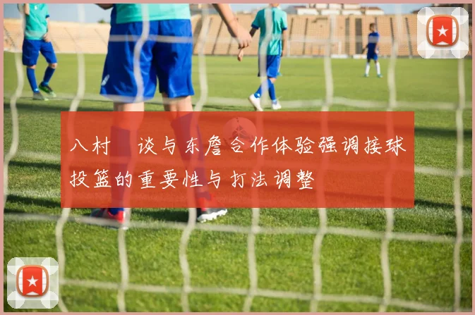 八村塁谈与东詹合作体验强调接球投篮的重要性与打法调整