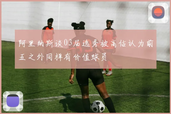 阿里纳斯谈03届选秀被高估认为前五之外同样有价值球员
