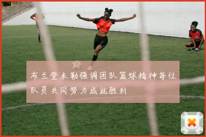 布兰登米勒强调团队篮球精神每位队员共同努力成就胜利
