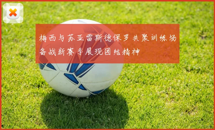 梅西与苏亚雷斯德保罗共聚训练场备战新赛季展现团结精神