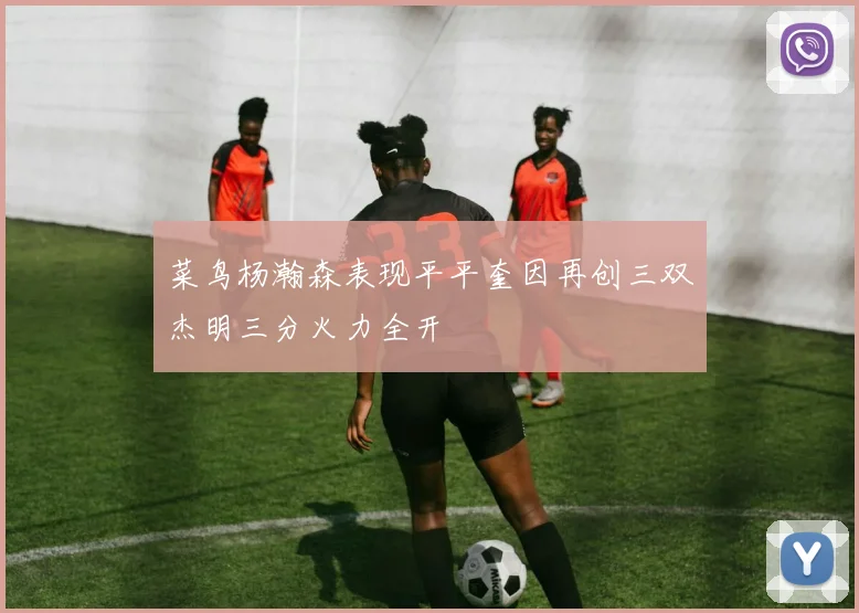 菜鸟杨瀚森表现平平奎因再创三双杰明三分火力全开