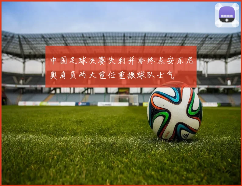 中国足球决赛失利并非终点安东尼奥肩负两大重任重振球队士气