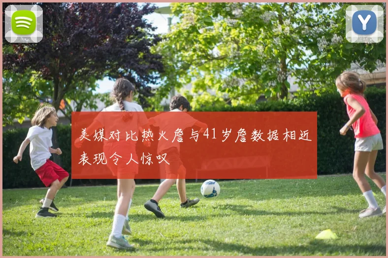 美媒对比热火詹与41岁詹数据相近表现令人惊叹
