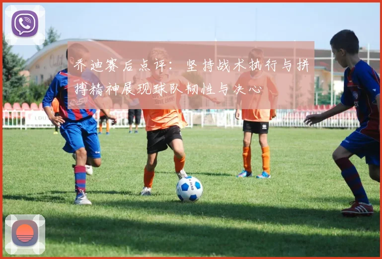 乔迪赛后点评：坚持战术执行与拼搏精神展现球队韧性与决心