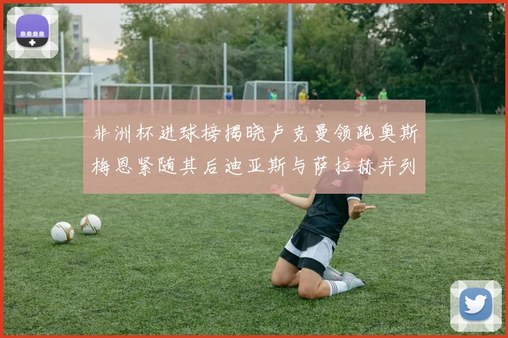非洲杯进球榜揭晓卢克曼领跑奥斯梅恩紧随其后迪亚斯与萨拉赫并列第三