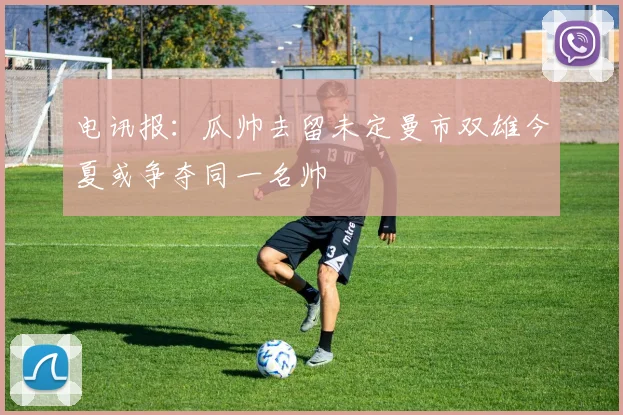 电讯报：瓜帅去留未定曼市双雄今夏或争夺同一名帅