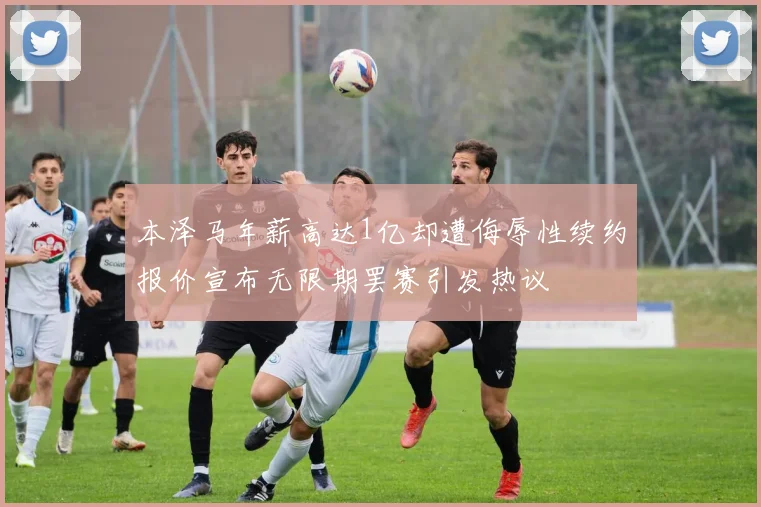 本泽马年薪高达1亿却遭侮辱性续约报价宣布无限期罢赛引发热议