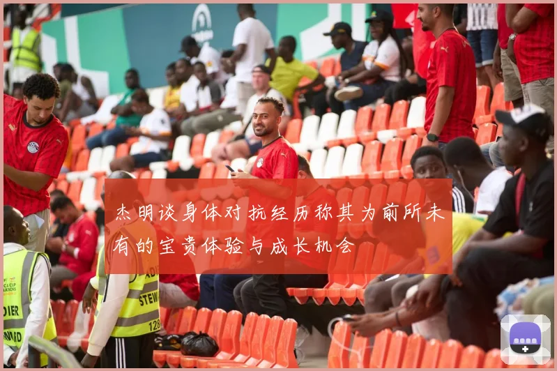 杰明谈身体对抗经历称其为前所未有的宝贵体验与成长机会