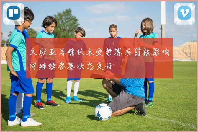 文班亚马确认未受禁赛或罚款影响将继续参赛状态良好