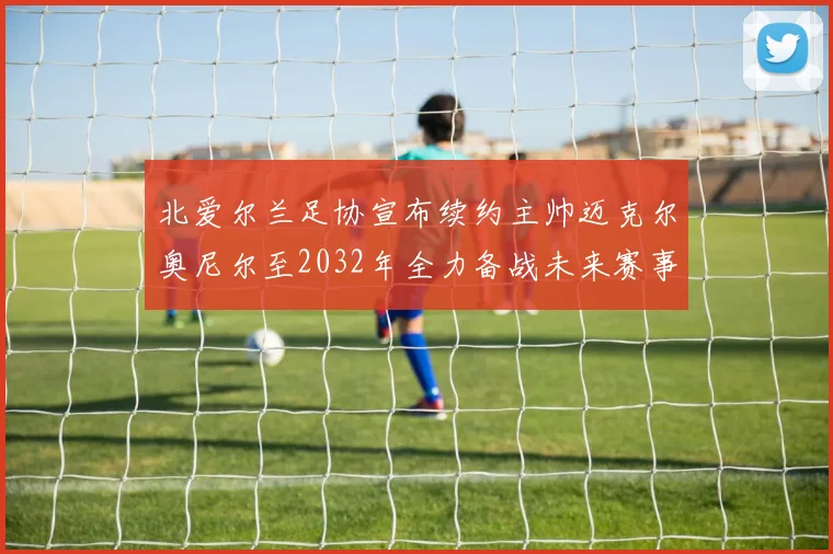 北爱尔兰足协宣布续约主帅迈克尔奥尼尔至2032年全力备战未来赛事