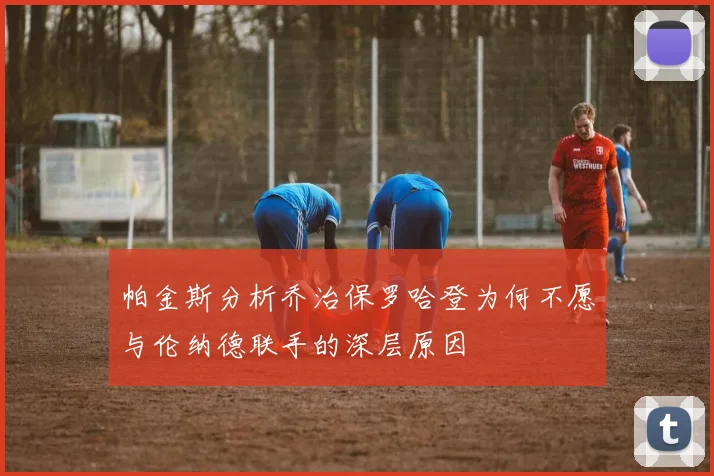 帕金斯分析乔治保罗哈登为何不愿与伦纳德联手的深层原因