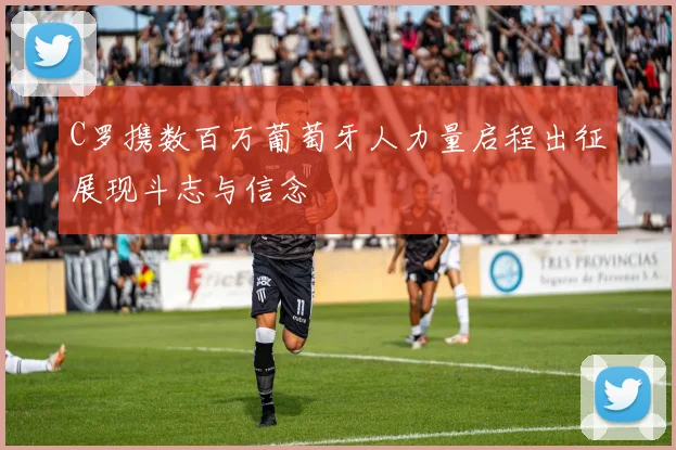 C罗携数百万葡萄牙人力量启程出征展现斗志与信念