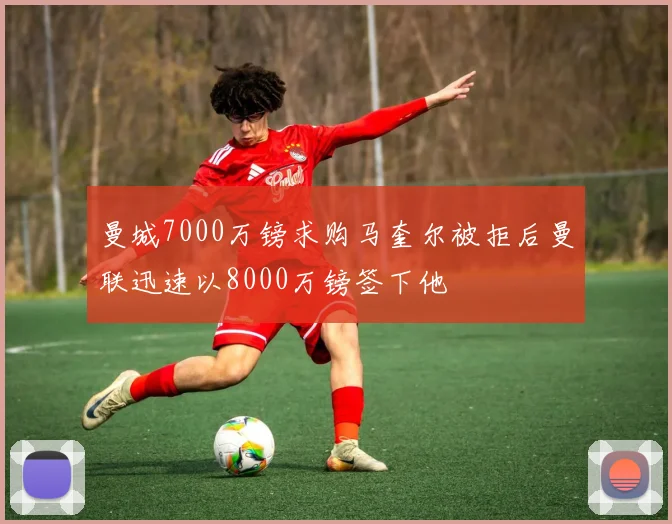 曼城7000万镑求购马奎尔被拒后曼联迅速以8000万镑签下他